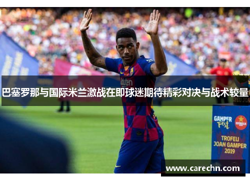 巴塞罗那与国际米兰激战在即球迷期待精彩对决与战术较量