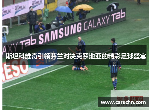 斯坦科维奇引领芬兰对决克罗地亚的精彩足球盛宴